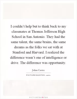 I couldn’t help but to think back to my classmates at Thomas Jefferson High School in San Antonio. They had the same talent, the same brains, the same dreams as the folks we sat with at Stanford and Harvard. I realized the difference wasn’t one of intelligence or drive. The difference was opportunity Picture Quote #1