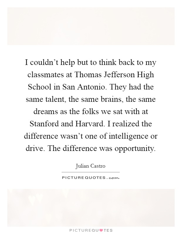 I couldn't help but to think back to my classmates at Thomas Jefferson High School in San Antonio. They had the same talent, the same brains, the same dreams as the folks we sat with at Stanford and Harvard. I realized the difference wasn't one of intelligence or drive. The difference was opportunity Picture Quote #1