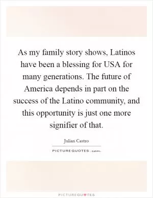 As my family story shows, Latinos have been a blessing for USA for many generations. The future of America depends in part on the success of the Latino community, and this opportunity is just one more signifier of that Picture Quote #1