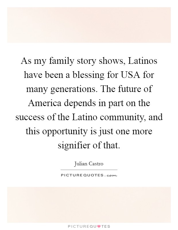 As my family story shows, Latinos have been a blessing for USA for many generations. The future of America depends in part on the success of the Latino community, and this opportunity is just one more signifier of that Picture Quote #1