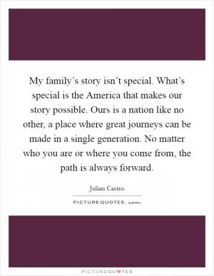 My family’s story isn’t special. What’s special is the America that makes our story possible. Ours is a nation like no other, a place where great journeys can be made in a single generation. No matter who you are or where you come from, the path is always forward Picture Quote #1