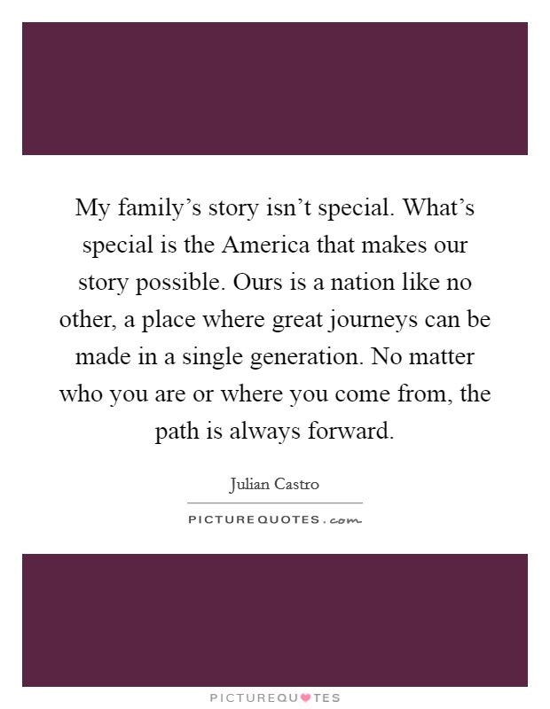 My family's story isn't special. What's special is the America that makes our story possible. Ours is a nation like no other, a place where great journeys can be made in a single generation. No matter who you are or where you come from, the path is always forward Picture Quote #1