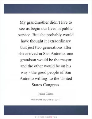 My grandmother didn’t live to see us begin our lives in public service. But she probably would have thought it extraordinary that just two generations after she arrived in San Antonio, one grandson would be the mayor and the other would be on his way - the good people of San Antonio willing- to the United States Congress Picture Quote #1