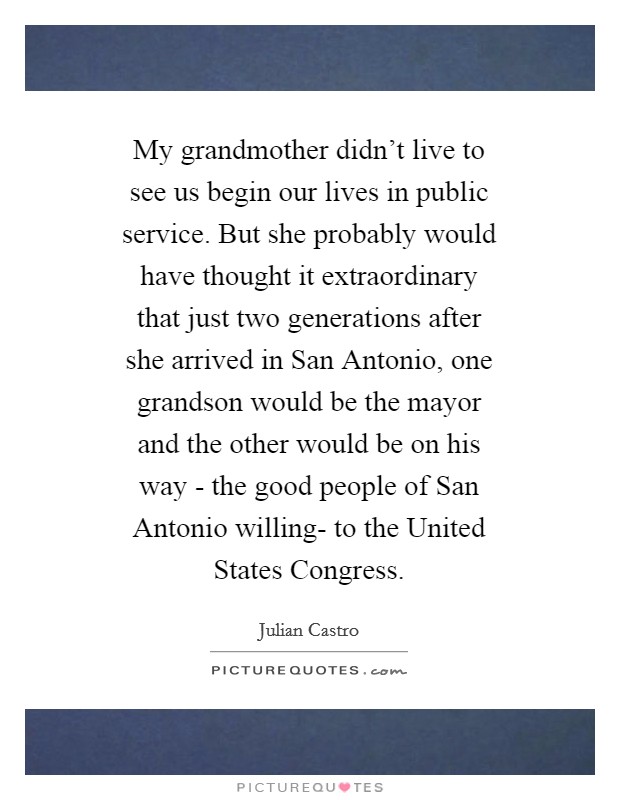 My grandmother didn't live to see us begin our lives in public service. But she probably would have thought it extraordinary that just two generations after she arrived in San Antonio, one grandson would be the mayor and the other would be on his way - the good people of San Antonio willing- to the United States Congress Picture Quote #1