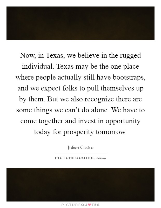 Now, in Texas, we believe in the rugged individual. Texas may be the one place where people actually still have bootstraps, and we expect folks to pull themselves up by them. But we also recognize there are some things we can't do alone. We have to come together and invest in opportunity today for prosperity tomorrow Picture Quote #1