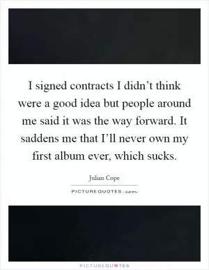 I signed contracts I didn’t think were a good idea but people around me said it was the way forward. It saddens me that I’ll never own my first album ever, which sucks Picture Quote #1