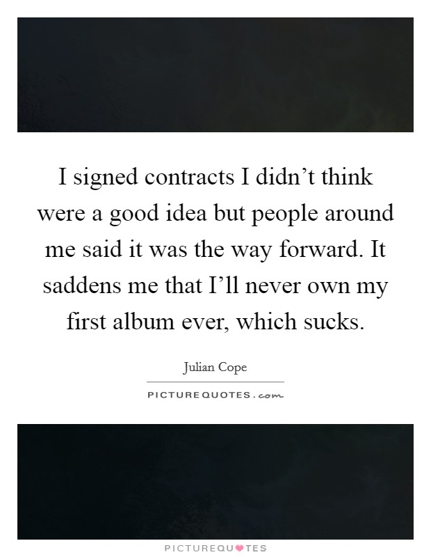 I signed contracts I didn't think were a good idea but people around me said it was the way forward. It saddens me that I'll never own my first album ever, which sucks Picture Quote #1