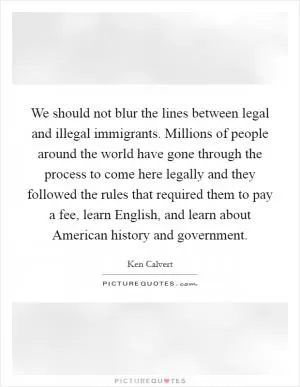 We should not blur the lines between legal and illegal immigrants. Millions of people around the world have gone through the process to come here legally and they followed the rules that required them to pay a fee, learn English, and learn about American history and government Picture Quote #1