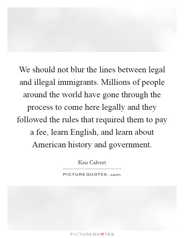 We should not blur the lines between legal and illegal immigrants. Millions of people around the world have gone through the process to come here legally and they followed the rules that required them to pay a fee, learn English, and learn about American history and government Picture Quote #1