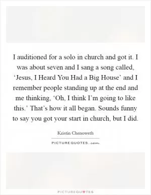 I auditioned for a solo in church and got it. I was about seven and I sang a song called, ‘Jesus, I Heard You Had a Big House’ and I remember people standing up at the end and me thinking, ‘Oh, I think I’m going to like this.’ That’s how it all began. Sounds funny to say you got your start in church, but I did Picture Quote #1