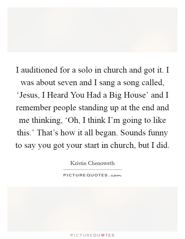 I auditioned for a solo in church and got it. I was about seven and I sang a song called, ‘Jesus, I Heard You Had a Big House' and I remember people standing up at the end and me thinking, ‘Oh, I think I'm going to like this.' That's how it all began. Sounds funny to say you got your start in church, but I did Picture Quote #1
