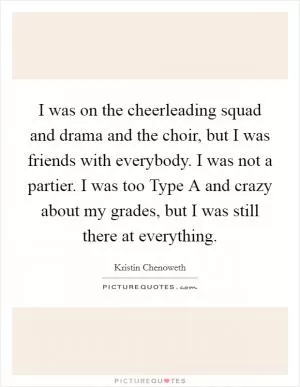I was on the cheerleading squad and drama and the choir, but I was friends with everybody. I was not a partier. I was too Type A and crazy about my grades, but I was still there at everything Picture Quote #1
