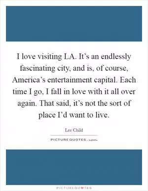 I love visiting LA. It’s an endlessly fascinating city, and is, of course, America’s entertainment capital. Each time I go, I fall in love with it all over again. That said, it’s not the sort of place I’d want to live Picture Quote #1