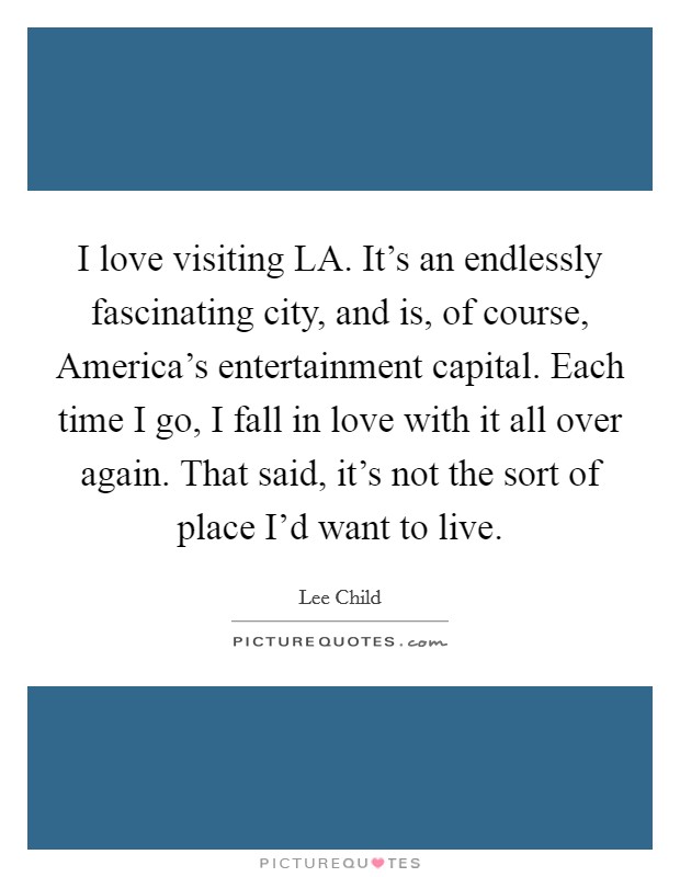 I love visiting LA. It's an endlessly fascinating city, and is, of course, America's entertainment capital. Each time I go, I fall in love with it all over again. That said, it's not the sort of place I'd want to live Picture Quote #1