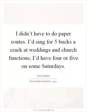 I didn’t have to do paper routes. I’d sing for 5 bucks a crack at weddings and church functions; I’d have four or five on some Saturdays Picture Quote #1