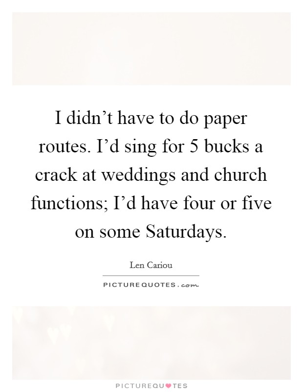I didn't have to do paper routes. I'd sing for 5 bucks a crack at weddings and church functions; I'd have four or five on some Saturdays Picture Quote #1
