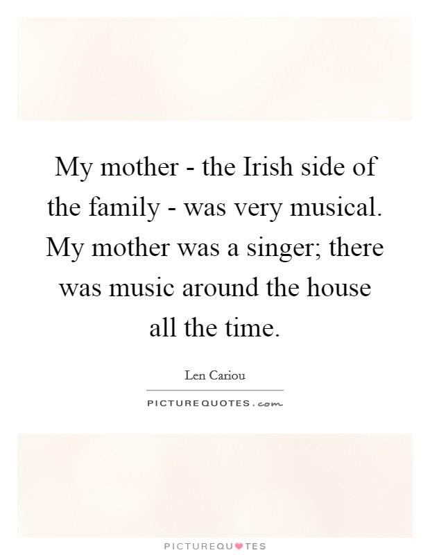 My mother - the Irish side of the family - was very musical. My mother was a singer; there was music around the house all the time Picture Quote #1