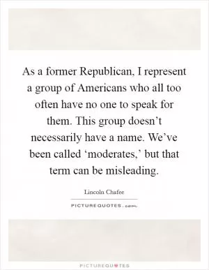 As a former Republican, I represent a group of Americans who all too often have no one to speak for them. This group doesn’t necessarily have a name. We’ve been called ‘moderates,’ but that term can be misleading Picture Quote #1