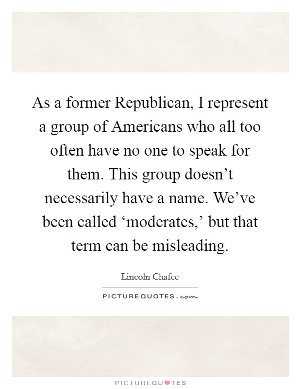 As a former Republican, I represent a group of Americans who all too often have no one to speak for them. This group doesn't necessarily have a name. We've been called ‘moderates,' but that term can be misleading Picture Quote #1