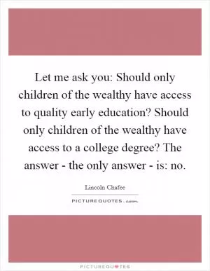 Let me ask you: Should only children of the wealthy have access to quality early education? Should only children of the wealthy have access to a college degree? The answer - the only answer - is: no Picture Quote #1