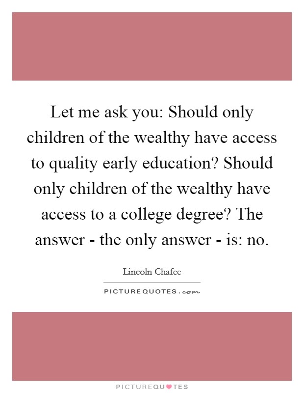 Let me ask you: Should only children of the wealthy have access to quality early education? Should only children of the wealthy have access to a college degree? The answer - the only answer - is: no Picture Quote #1