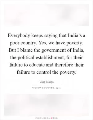 Everybody keeps saying that India’s a poor country. Yes, we have poverty. But I blame the government of India, the political establishment, for their failure to educate and therefore their failure to control the poverty Picture Quote #1