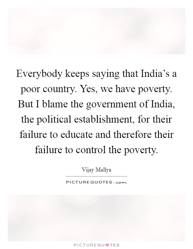 Everybody keeps saying that India's a poor country. Yes, we have poverty. But I blame the government of India, the political establishment, for their failure to educate and therefore their failure to control the poverty Picture Quote #1