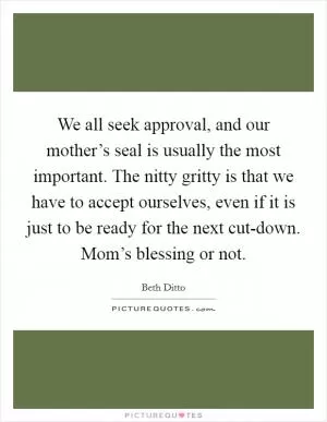 We all seek approval, and our mother’s seal is usually the most important. The nitty gritty is that we have to accept ourselves, even if it is just to be ready for the next cut-down. Mom’s blessing or not Picture Quote #1