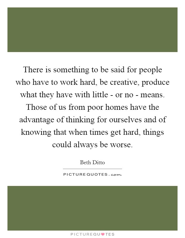 There is something to be said for people who have to work hard, be creative, produce what they have with little - or no - means. Those of us from poor homes have the advantage of thinking for ourselves and of knowing that when times get hard, things could always be worse Picture Quote #1