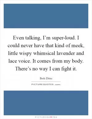 Even talking, I’m super-loud. I could never have that kind of meek, little wispy whimsical lavender and lace voice. It comes from my body. There’s no way I can fight it Picture Quote #1