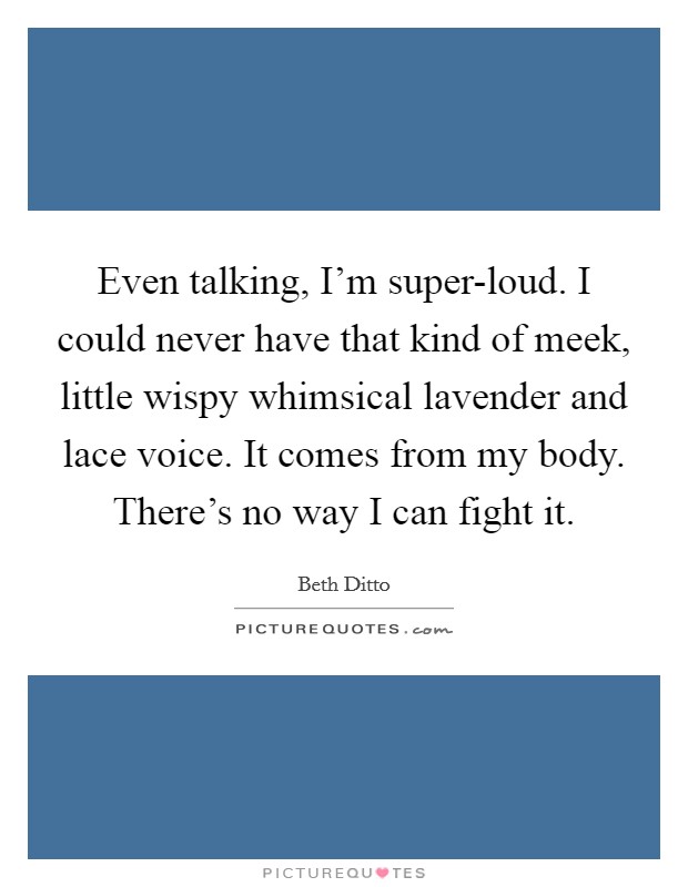 Even talking, I'm super-loud. I could never have that kind of meek, little wispy whimsical lavender and lace voice. It comes from my body. There's no way I can fight it Picture Quote #1