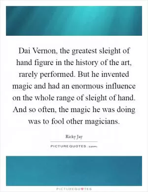 Dai Vernon, the greatest sleight of hand figure in the history of the art, rarely performed. But he invented magic and had an enormous influence on the whole range of sleight of hand. And so often, the magic he was doing was to fool other magicians Picture Quote #1
