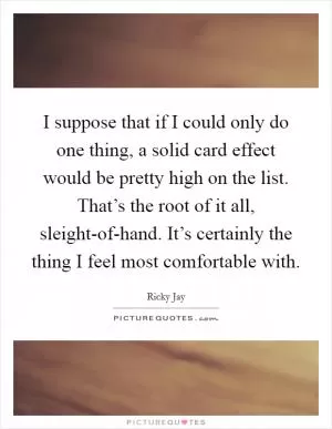 I suppose that if I could only do one thing, a solid card effect would be pretty high on the list. That’s the root of it all, sleight-of-hand. It’s certainly the thing I feel most comfortable with Picture Quote #1