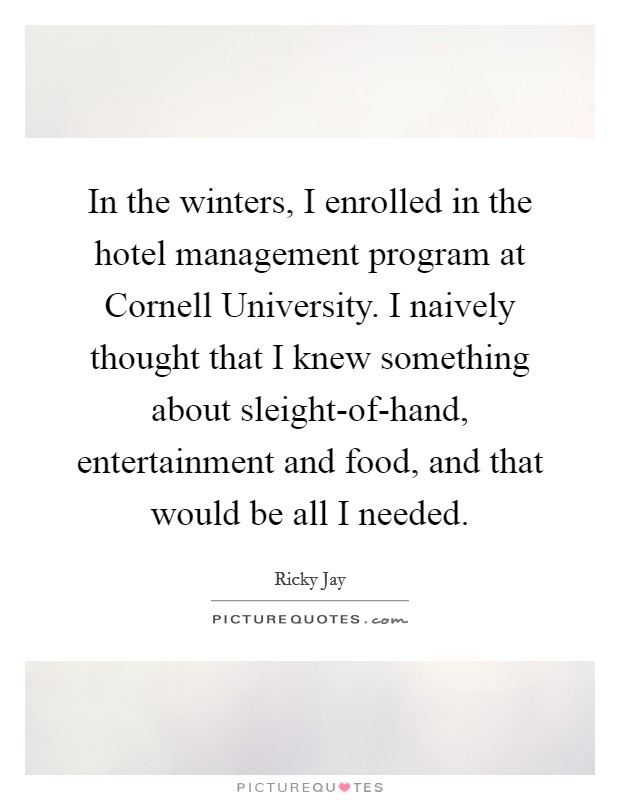 In the winters, I enrolled in the hotel management program at Cornell University. I naively thought that I knew something about sleight-of-hand, entertainment and food, and that would be all I needed Picture Quote #1