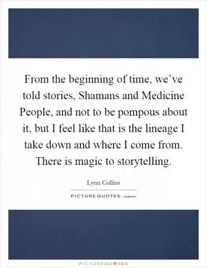 From the beginning of time, we’ve told stories, Shamans and Medicine People, and not to be pompous about it, but I feel like that is the lineage I take down and where I come from. There is magic to storytelling Picture Quote #1