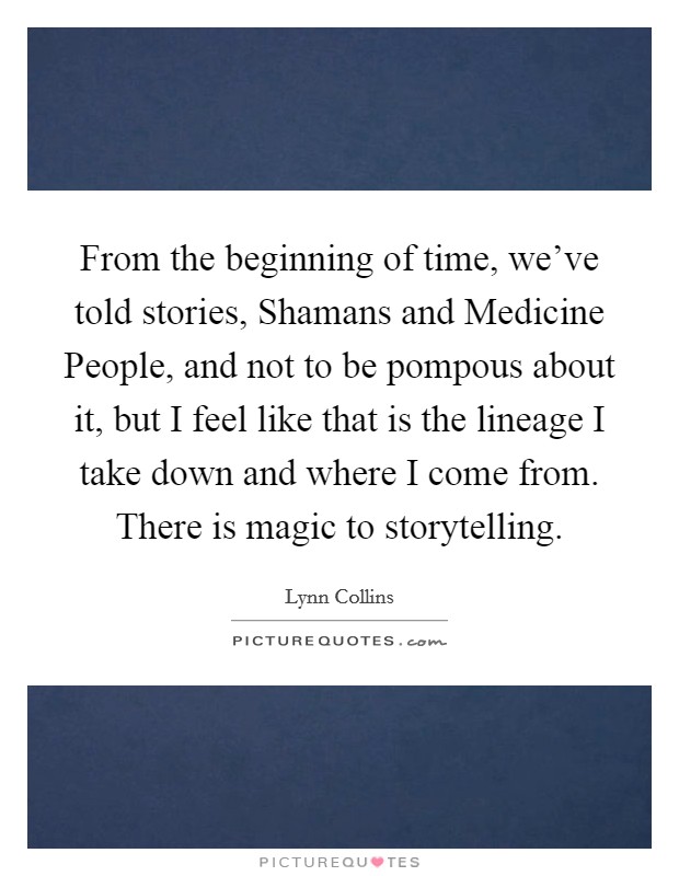 From the beginning of time, we've told stories, Shamans and Medicine People, and not to be pompous about it, but I feel like that is the lineage I take down and where I come from. There is magic to storytelling Picture Quote #1