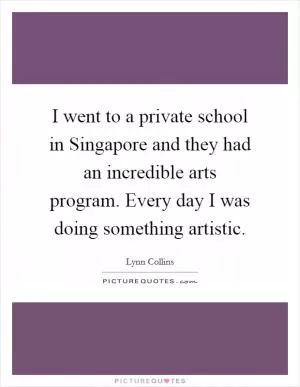 I went to a private school in Singapore and they had an incredible arts program. Every day I was doing something artistic Picture Quote #1