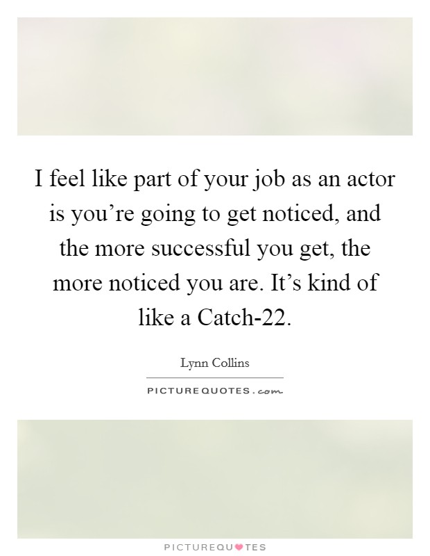 I feel like part of your job as an actor is you're going to get noticed, and the more successful you get, the more noticed you are. It's kind of like a Catch-22 Picture Quote #1
