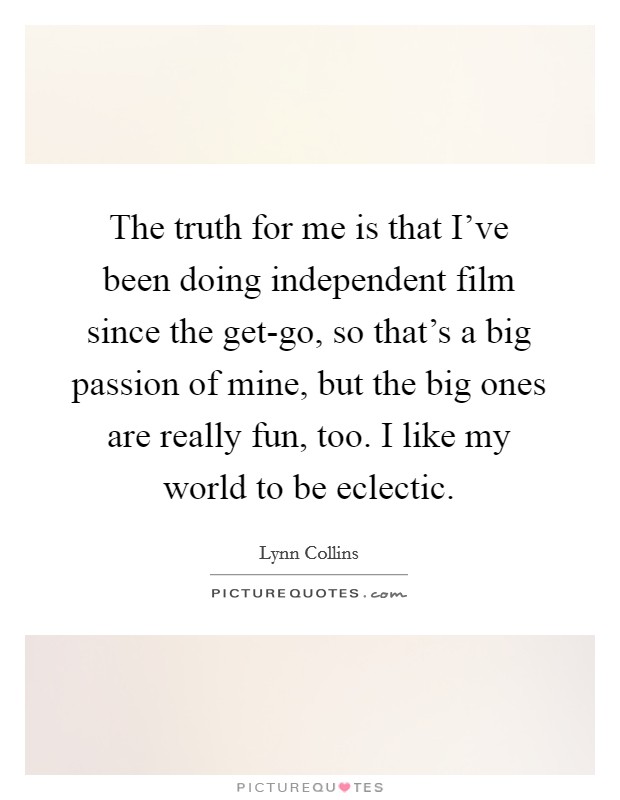 The truth for me is that I've been doing independent film since the get-go, so that's a big passion of mine, but the big ones are really fun, too. I like my world to be eclectic Picture Quote #1