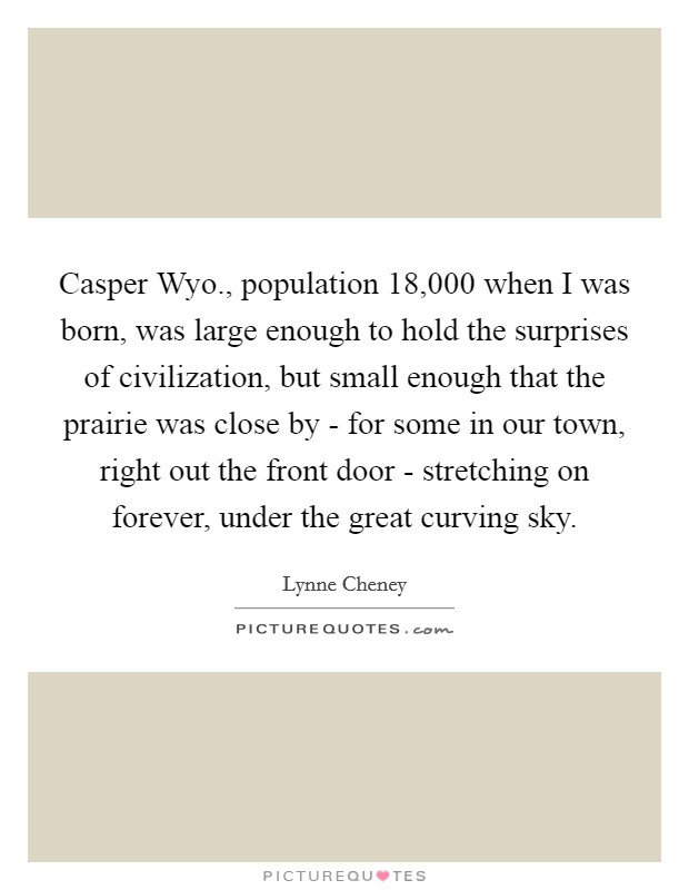 Casper Wyo., population 18,000 when I was born, was large enough to hold the surprises of civilization, but small enough that the prairie was close by - for some in our town, right out the front door - stretching on forever, under the great curving sky Picture Quote #1