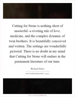Cutting for Stone is nothing short of masterful -a riveting tale of love, medicine, and the complex dynamic of twin brothers. It is beautifully conceived and written. The settings are wonderfully pictorial. There is no doubt in my mind that Cutting for Stone will endure in the permanent literature of our time Picture Quote #1