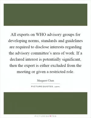 All experts on WHO advisory groups for developing norms, standards and guidelines are required to disclose interests regarding the advisory committee’s area of work. If a declared interest is potentially significant, then the expert is either excluded from the meeting or given a restricted role Picture Quote #1