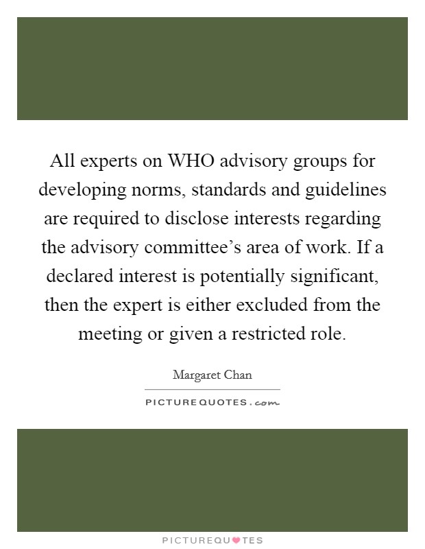 All experts on WHO advisory groups for developing norms, standards and guidelines are required to disclose interests regarding the advisory committee's area of work. If a declared interest is potentially significant, then the expert is either excluded from the meeting or given a restricted role Picture Quote #1