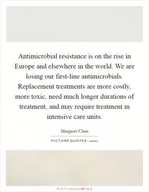 Antimicrobial resistance is on the rise in Europe and elsewhere in the world. We are losing our first-line antimicrobials. Replacement treatments are more costly, more toxic, need much longer durations of treatment, and may require treatment in intensive care units Picture Quote #1