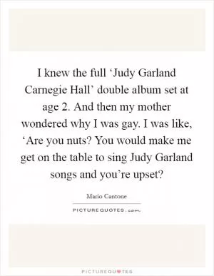 I knew the full ‘Judy Garland Carnegie Hall’ double album set at age 2. And then my mother wondered why I was gay. I was like, ‘Are you nuts? You would make me get on the table to sing Judy Garland songs and you’re upset? Picture Quote #1