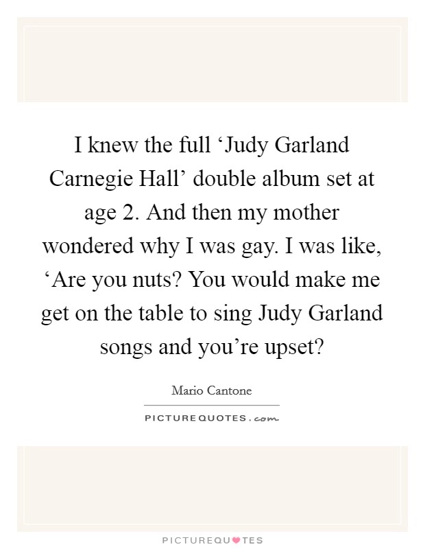 I knew the full ‘Judy Garland Carnegie Hall' double album set at age 2. And then my mother wondered why I was gay. I was like, ‘Are you nuts? You would make me get on the table to sing Judy Garland songs and you're upset? Picture Quote #1