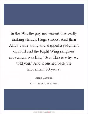 In the  70s, the gay movement was really making strides. Huge strides. And then AIDS came along and slapped a judgment on it all and the Right Wing religious movement was like, ‘See. This is why, we told you.’ And it pushed back the movement 30 years Picture Quote #1