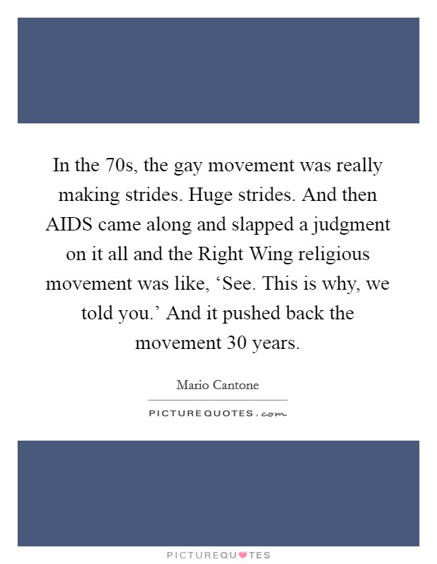 In the  70s, the gay movement was really making strides. Huge strides. And then AIDS came along and slapped a judgment on it all and the Right Wing religious movement was like, ‘See. This is why, we told you.' And it pushed back the movement 30 years Picture Quote #1