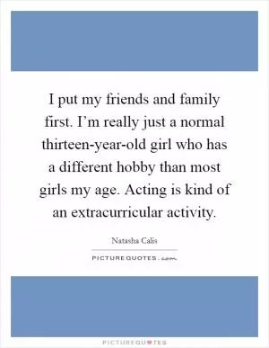 I put my friends and family first. I’m really just a normal thirteen-year-old girl who has a different hobby than most girls my age. Acting is kind of an extracurricular activity Picture Quote #1