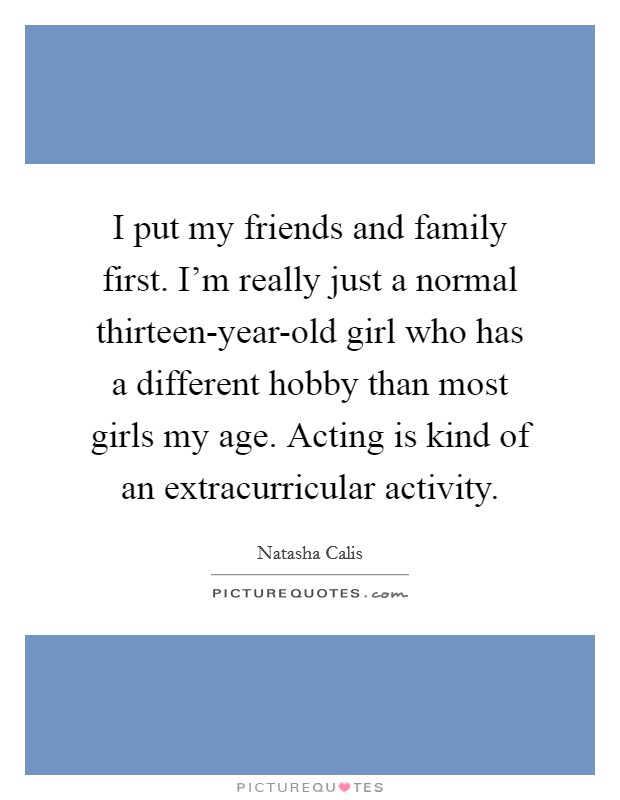 I put my friends and family first. I'm really just a normal thirteen-year-old girl who has a different hobby than most girls my age. Acting is kind of an extracurricular activity Picture Quote #1